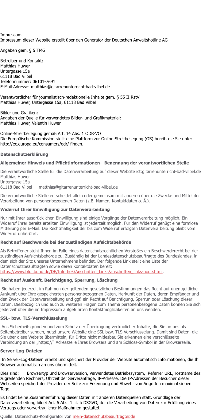 Impressum Impressum dieser Website erstellt ber den Generator der Deutschen Anwaltshotline AG  Angaben gem.  5 TMG  Betreiber und Kontakt: Matthias Huwer Untergasse 15a 61118 Bad Vilbel Telefonnummer: 06101-7691 E-Mail-Adresse: matthias@gitarrenunterricht-bad-vilbel.de  Verantwortlicher fr journalistisch-redaktionelle Inhalte gem.  55 II RstV: Matthias Huwer, Untergasse 15a, 61118 Bad Vilbel  Bilder und Grafiken: Angaben der Quelle fr verwendetes Bilder- und Grafikmaterial: Matthias Huwer, Valentin Huwer  Online-Streitbeilegung gem Art. 14 Abs. 1 ODR-VO Die Europische Kommission stellt eine Plattform zur Online-Streitbeilegung (OS) bereit, die Sie unter http://ec.europa.eu/consumers/odr/ finden.  Datenschutzerklrung  Allgemeiner Hinweis und Pflichtinformationen-  Benennung der verantwortlichen Stelle Die verantwortliche Stelle fr die Datenverarbeitung auf dieser Website ist:gitarrenunterricht-bad-vilbel.deMatthias HuwerUntergasse 15a61118 Bad Vilbel     matthias@gitarrenunterricht-bad-vilbel.de Die verantwortliche Stelle entscheidet allein oder gemeinsam mit anderen ber die Zwecke und Mittel der Verarbeitung von personenbezogenen Daten (z.B. Namen, Kontaktdaten o. .). Widerruf Ihrer Einwilligung zur Datenverarbeitung Nur mit Ihrer ausdrcklichen Einwilligung sind einige Vorgnge der Datenverarbeitung mglich. Ein Widerruf Ihrer bereits erteilten Einwilligung ist jederzeit mglich. Fr den Widerruf gengt eine formlose Mitteilung per E-Mail. Die Rechtmigkeit der bis zum Widerruf erfolgten Datenverarbeitung bleibt vom Widerruf unberhrt. Recht auf Beschwerde bei der zustndigen Aufsichtsbehrde  Als Betroffener steht Ihnen im Falle eines datenschutzrechtlichen Verstoes ein Beschwerderecht bei der zustndigen Aufsichtsbehrde zu. Zustndig ist der Landesdatenschutzbeauftragte des Bundeslandes, in dem sich der Sitz unseres Unternehmens befindet. Der folgende Link stellt eine Liste der Datenschutzbeauftragten sowie deren Kontaktdaten bereit: https://www.bfdi.bund.de/DE/Infothek/Anschriften_Links/anschriften_links-node.html. Recht auf Auskunft, Berichtigung, Sperrung, Lschung  Sie haben jederzeit im Rahmen der geltenden gesetzlichen Bestimmungen das Recht auf unentgeltliche Auskunft ber Ihre gespeicherten personenbezogenen Daten, Herkunft der Daten, deren Empfnger und den Zweck der Datenverarbeitung und ggf. ein Recht auf Berichtigung, Sperrun oder Lschung dieser Daten. Diesbezglich und auch zu weiteren Fragen zum Thema personenbezogene Daten knnen Sie sich jederzeit ber die im Impressum aufgefhrten Kontaktmglichkeiten an uns wenden. SSL- bzw. TLS-Verschlsselung  Aus Sicherheitsgrnden und zum Schutz der bertragung vertraulicher Inhalte, die Sie an uns als Seitenbetreiber senden, nutzt unsere Website eine SSL-bzw. TLS-Verschlsselung. Damit sind Daten, die Sie ber diese Website bermitteln, fr Dritte nicht mitlesbar. Sie erkennen eine verschlsselte Verbindung an der https:// Adresszeile Ihres Browsers und am Schloss-Symbol in der Browserzeile. Server-Log-Dateien  In Server-Log-Dateien erhebt und speichert der Provider der Website automatisch Informationen, die Ihr Browser automatisch an uns bermittelt.  Dies sind:      Browsertyp und Browserversion, Verwendetes Betriebssystem,  Referrer URL,Hostname des zugreifenden Rechners, Uhrzeit der Serveranfrage, IP-Adresse. Die IP-Adressen der Besucher dieser Webseiten speichert der Provider der Seite zur Erkennung und Abwehr von Angriffen maximal sieben Tage. Es findet keine Zusammenfhrung dieser Daten mit anderen Datenquellen statt. Grundlage der Datenverarbeitung bildet Art. 6 Abs. 1 lit. b DSGVO, der die Verarbeitung von Daten zur Erfllung eines Vertrags oder vorvertraglicher Manahmen gestattet. Quelle: Datenschutz-Konfigurator von mein-datenschutzbeauftragter.de